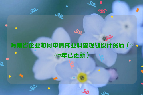 海南省企業(yè)如何申請(qǐng)林業(yè)調(diào)查規(guī)劃設(shè)計(jì)資質(zhì)（2022年已更新）