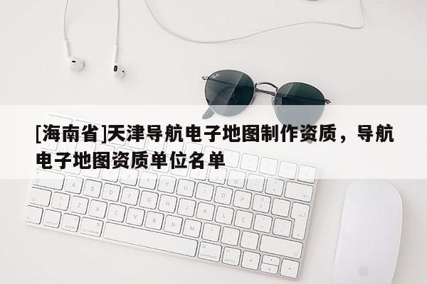 [海南省]天津?qū)Ш诫娮拥貓D制作資質(zhì)，導航電子地圖資質(zhì)單位名單