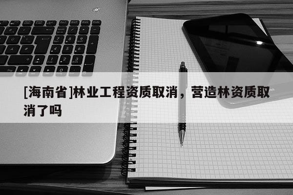 [海南省]林業(yè)工程資質(zhì)取消，營造林資質(zhì)取消了嗎