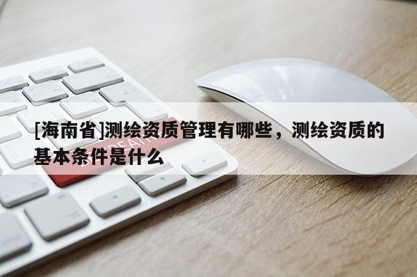 [海南省]測繪資質(zhì)管理有哪些，測繪資質(zhì)的基本條件是什么