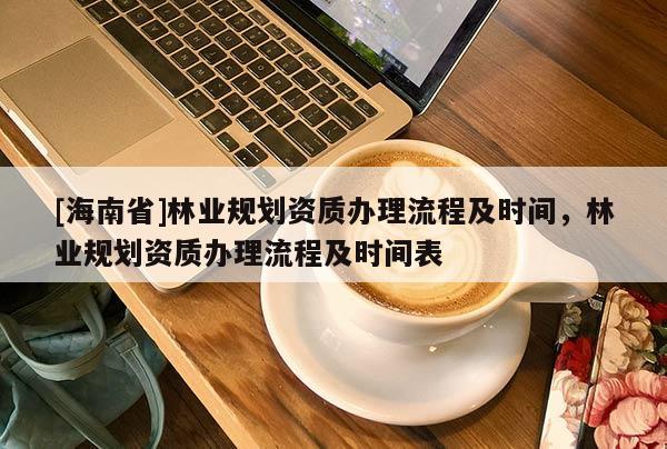 [海南省]林業(yè)規(guī)劃資質(zhì)辦理流程及時間，林業(yè)規(guī)劃資質(zhì)辦理流程及時間表