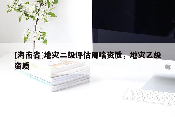 [海南省]地災(zāi)二級(jí)評(píng)估用啥資質(zhì)，地災(zāi)乙級(jí)資質(zhì)