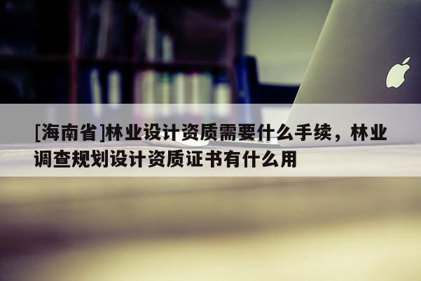 [海南省]林業(yè)設(shè)計資質(zhì)需要什么手續(xù)，林業(yè)調(diào)查規(guī)劃設(shè)計資質(zhì)證書有什么用