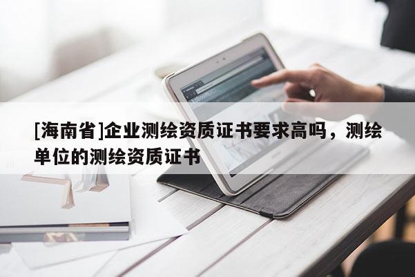 [海南省]企業(yè)測(cè)繪資質(zhì)證書(shū)要求高嗎，測(cè)繪單位的測(cè)繪資質(zhì)證書(shū)