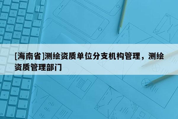 [海南省]測(cè)繪資質(zhì)單位分支機(jī)構(gòu)管理，測(cè)繪資質(zhì)管理部門