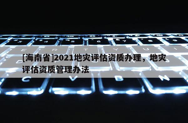 [海南省]2021地災評估資質辦理，地災評估資質管理辦法