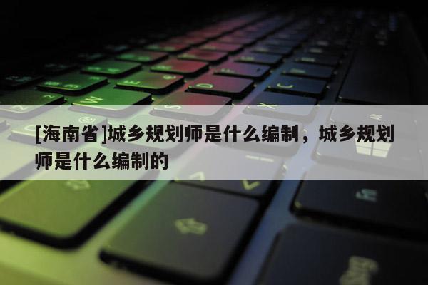 [海南省]城鄉(xiāng)規(guī)劃師是什么編制，城鄉(xiāng)規(guī)劃師是什么編制的