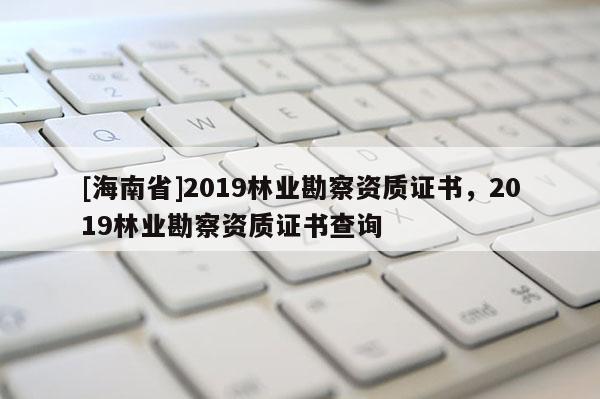 [海南省]2019林業(yè)勘察資質(zhì)證書，2019林業(yè)勘察資質(zhì)證書查詢