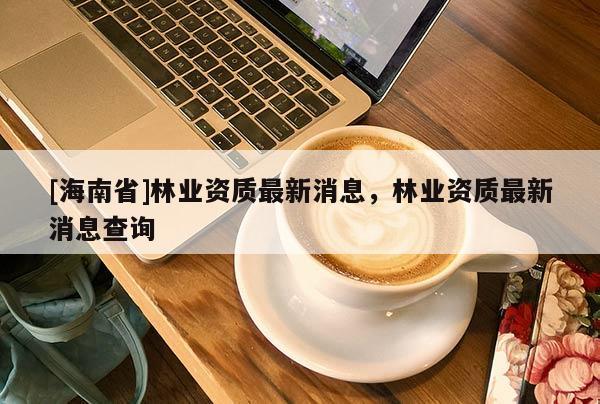 [海南省]林業(yè)資質(zhì)最新消息，林業(yè)資質(zhì)最新消息查詢