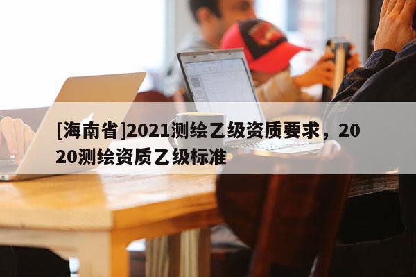 [海南省]2021測繪乙級資質(zhì)要求，2020測繪資質(zhì)乙級標(biāo)準(zhǔn)