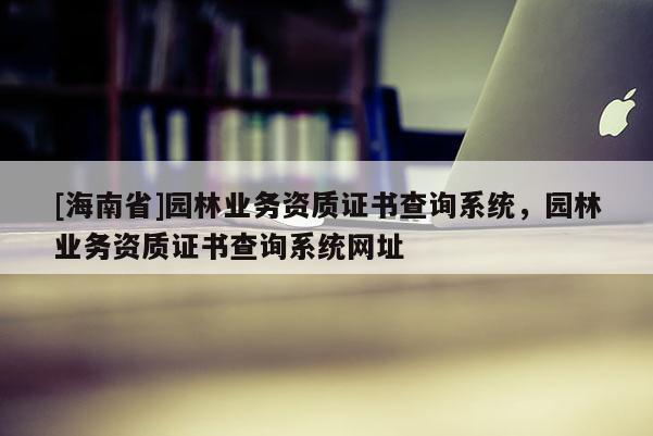 [海南省]園林業(yè)務資質(zhì)證書查詢系統(tǒng)，園林業(yè)務資質(zhì)證書查詢系統(tǒng)網(wǎng)址