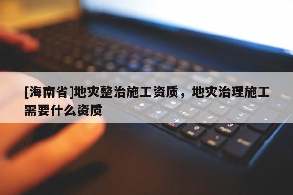 [海南省]地災整治施工資質，地災治理施工需要什么資質