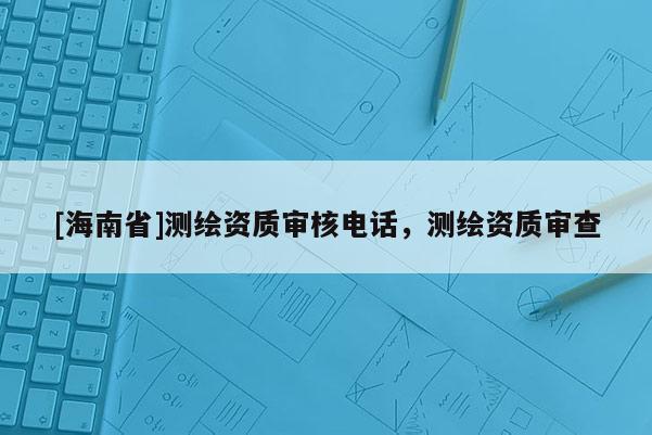 [海南省]測(cè)繪資質(zhì)審核電話，測(cè)繪資質(zhì)審查