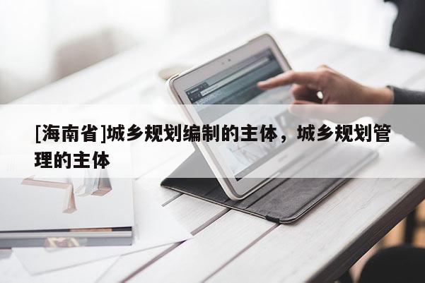 [海南省]城鄉(xiāng)規(guī)劃編制的主體，城鄉(xiāng)規(guī)劃管理的主體