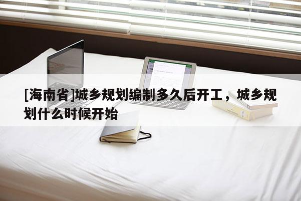 [海南省]城鄉(xiāng)規(guī)劃編制多久后開工，城鄉(xiāng)規(guī)劃什么時(shí)候開始
