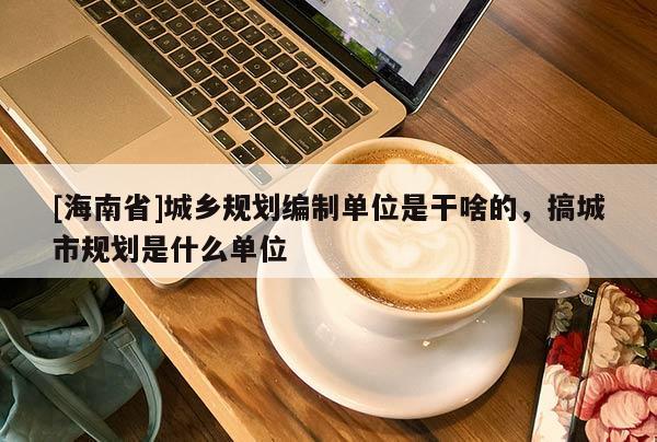 [海南省]城鄉(xiāng)規(guī)劃編制單位是干啥的，搞城市規(guī)劃是什么單位