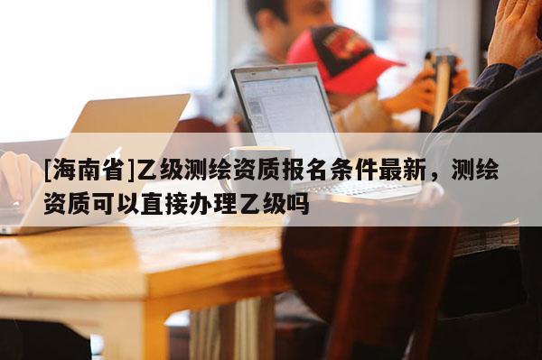 [海南省]乙級測繪資質(zhì)報名條件最新，測繪資質(zhì)可以直接辦理乙級嗎