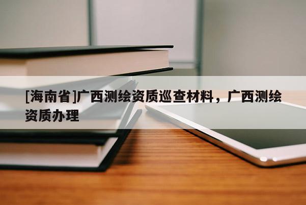 [海南省]廣西測繪資質(zhì)巡查材料，廣西測繪資質(zhì)辦理