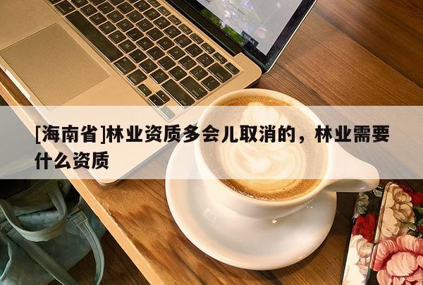 [海南省]林業(yè)資質(zhì)多會(huì)兒取消的，林業(yè)需要什么資質(zhì)