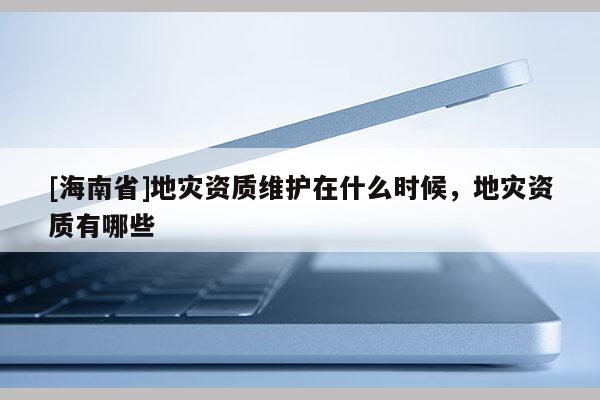 [海南省]地災(zāi)資質(zhì)維護在什么時候，地災(zāi)資質(zhì)有哪些