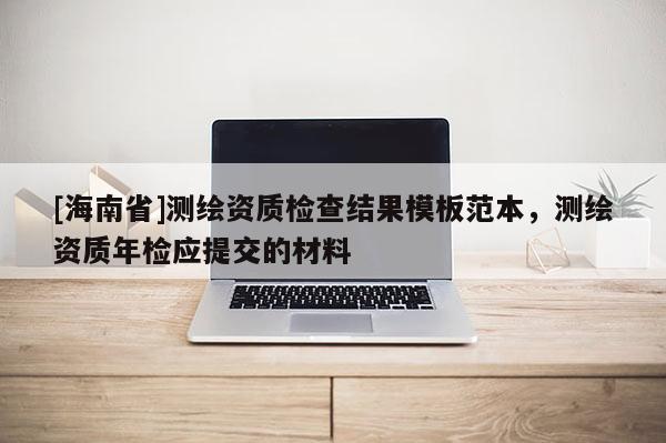 [海南省]測繪資質(zhì)檢查結(jié)果模板范本，測繪資質(zhì)年檢應(yīng)提交的材料