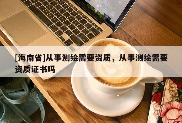 [海南省]從事測繪需要資質(zhì)，從事測繪需要資質(zhì)證書嗎