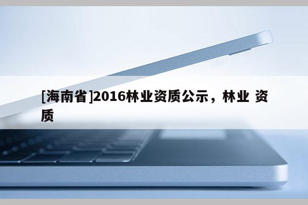 [海南省]2016林業(yè)資質(zhì)公示，林業(yè) 資質(zhì)