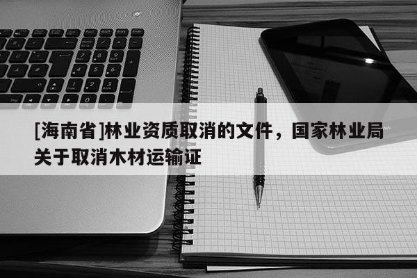 [海南省]林業(yè)資質(zhì)取消的文件，國(guó)家林業(yè)局關(guān)于取消木材運(yùn)輸證