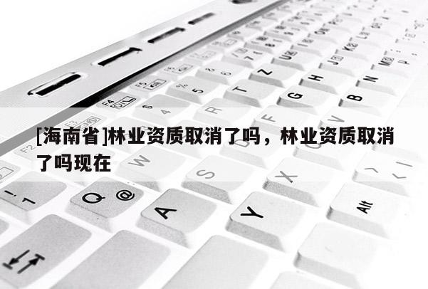 [海南省]林業(yè)資質(zhì)取消了嗎，林業(yè)資質(zhì)取消了嗎現(xiàn)在