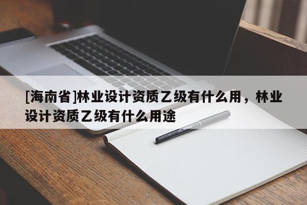 [海南省]林業(yè)設(shè)計資質(zhì)乙級有什么用，林業(yè)設(shè)計資質(zhì)乙級有什么用途