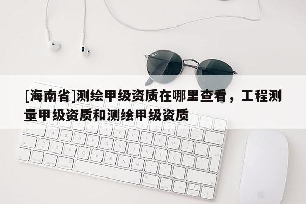 [海南省]測繪甲級資質(zhì)在哪里查看，工程測量甲級資質(zhì)和測繪甲級資質(zhì)