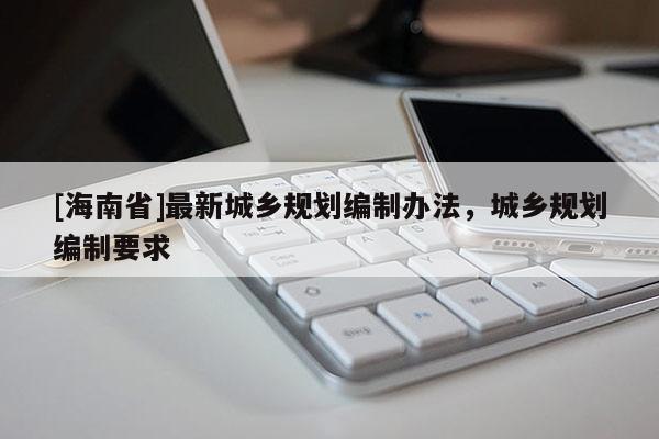 [海南省]最新城鄉(xiāng)規(guī)劃編制辦法，城鄉(xiāng)規(guī)劃編制要求