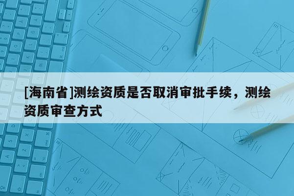 [海南省]測(cè)繪資質(zhì)是否取消審批手續(xù)，測(cè)繪資質(zhì)審查方式