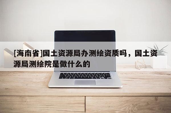 [海南省]國(guó)土資源局辦測(cè)繪資質(zhì)嗎，國(guó)土資源局測(cè)繪院是做什么的