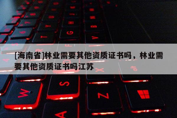 [海南省]林業(yè)需要其他資質(zhì)證書嗎，林業(yè)需要其他資質(zhì)證書嗎江蘇