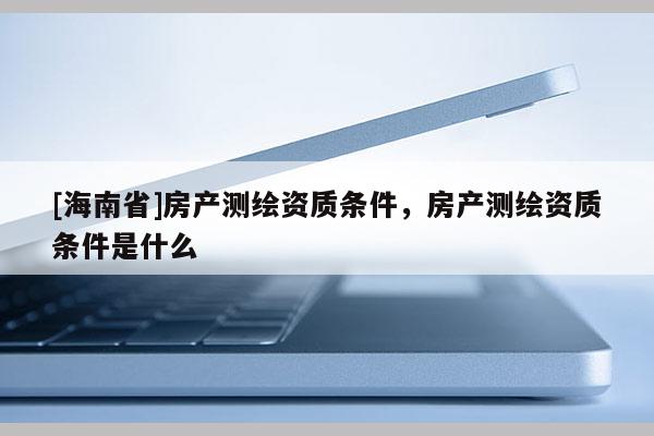 [海南省]房產(chǎn)測繪資質(zhì)條件，房產(chǎn)測繪資質(zhì)條件是什么