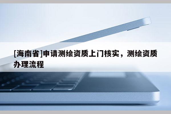 [海南省]申請測繪資質上門核實，測繪資質辦理流程