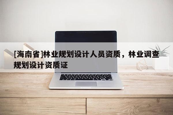 [海南省]林業(yè)規(guī)劃設(shè)計(jì)人員資質(zhì)，林業(yè)調(diào)查規(guī)劃設(shè)計(jì)資質(zhì)證