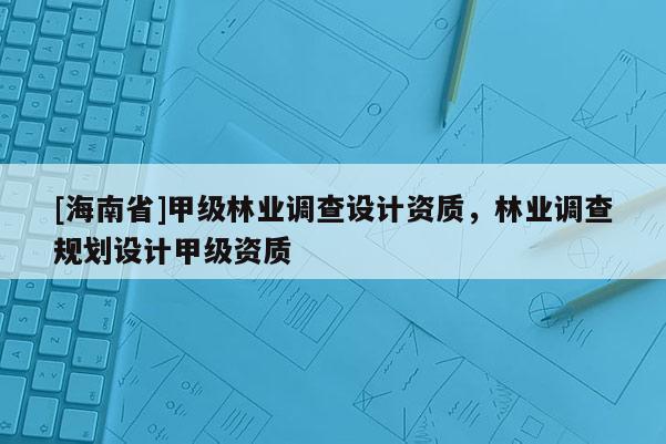 [海南省]甲級(jí)林業(yè)調(diào)查設(shè)計(jì)資質(zhì)，林業(yè)調(diào)查規(guī)劃設(shè)計(jì)甲級(jí)資質(zhì)