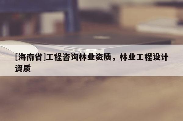 [海南省]工程咨詢林業(yè)資質(zhì)，林業(yè)工程設(shè)計資質(zhì)