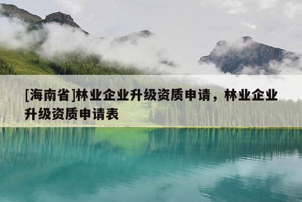 [海南省]林業(yè)企業(yè)升級資質(zhì)申請，林業(yè)企業(yè)升級資質(zhì)申請表