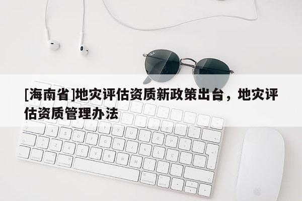 [海南省]地災(zāi)評估資質(zhì)新政策出臺，地災(zāi)評估資質(zhì)管理辦法