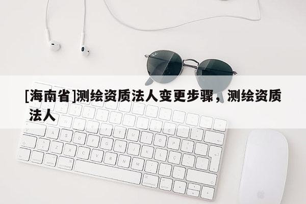 [海南省]測繪資質(zhì)法人變更步驟，測繪資質(zhì) 法人