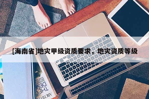 [海南省]地災(zāi)甲級(jí)資質(zhì)要求，地災(zāi)資質(zhì)等級(jí)