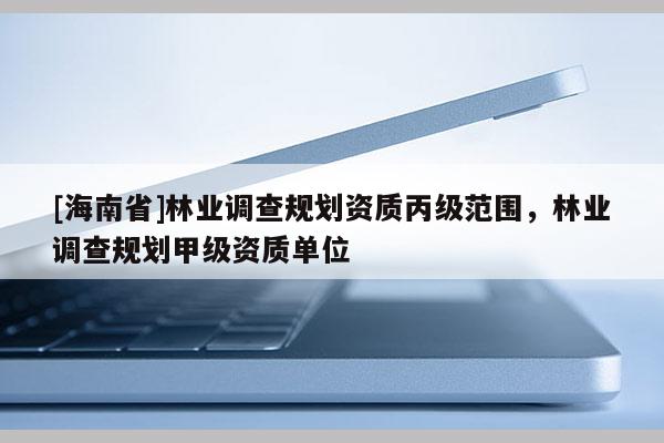 [海南省]林業(yè)調(diào)查規(guī)劃資質(zhì)丙級范圍，林業(yè)調(diào)查規(guī)劃甲級資質(zhì)單位