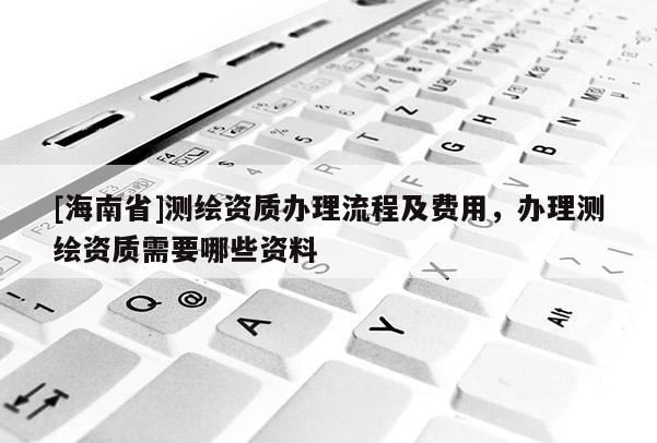[海南省]測繪資質(zhì)辦理流程及費(fèi)用，辦理測繪資質(zhì)需要哪些資料