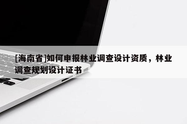 [海南省]如何申報林業(yè)調(diào)查設(shè)計資質(zhì)，林業(yè)調(diào)查規(guī)劃設(shè)計證書