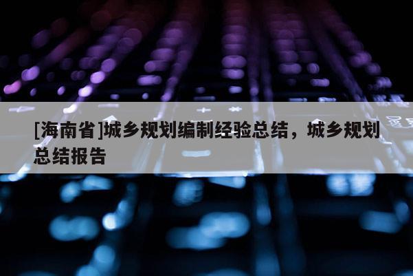 [海南省]城鄉(xiāng)規(guī)劃編制經(jīng)驗(yàn)總結(jié)，城鄉(xiāng)規(guī)劃總結(jié)報(bào)告