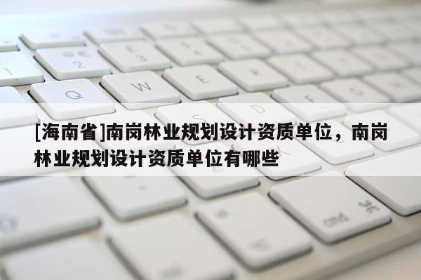 [海南省]南崗林業(yè)規(guī)劃設計資質單位，南崗林業(yè)規(guī)劃設計資質單位有哪些