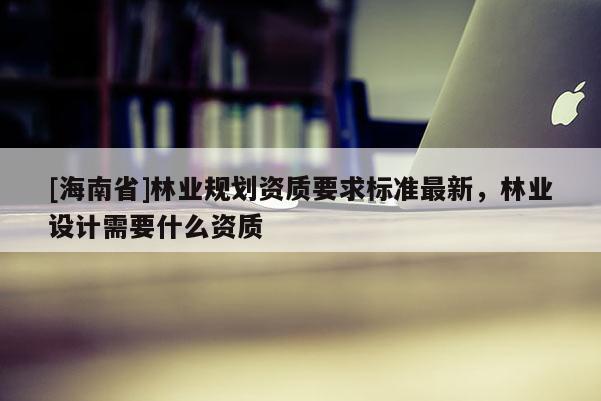 [海南省]林業(yè)規(guī)劃資質要求標準最新，林業(yè)設計需要什么資質